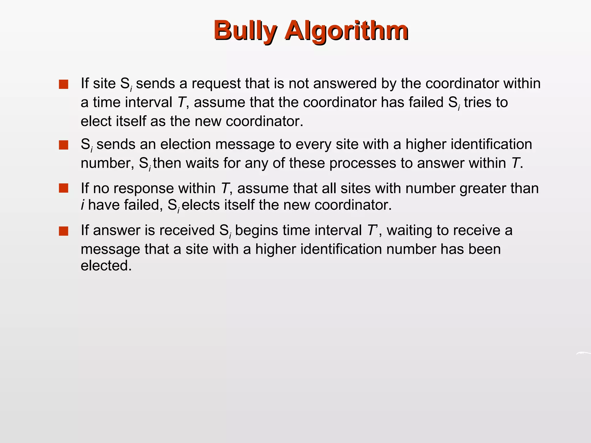 Bully Algorithm If site S i  sends a request that is not answered by the coordinator within a time interval  T , assume that the coordinator has failed S i  tries to elect itself as the new coordinator. S i  sends an election message to every site with a higher identification number, S i   then waits for any of these processes to answer within  T . If no response within  T , assume that all sites with number greater than  i  have failed, S i   elects itself the new coordinator. If answer is received S i  begins time interval  T ’, waiting to receive a message that a site with a higher identification number has been elected. 