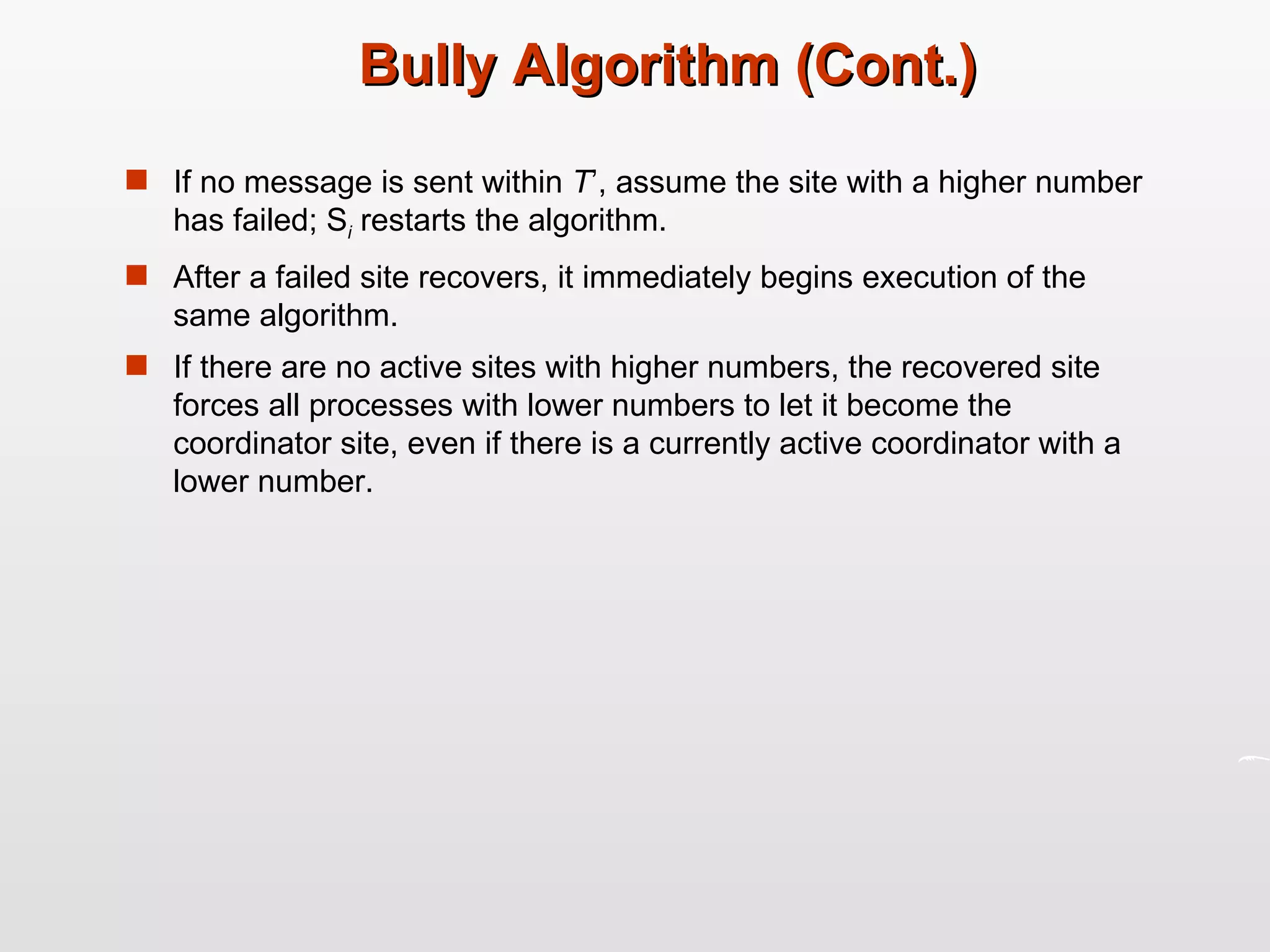 Bully Algorithm (Cont.) If no message is sent within  T ’, assume the site with a higher number has failed; S i  restarts the algorithm. After a failed site recovers, it immediately begins execution of the same algorithm. If there are no active sites with higher numbers, the recovered site forces all processes with lower numbers to let it become the coordinator site, even if there is a currently active coordinator with a lower number. 