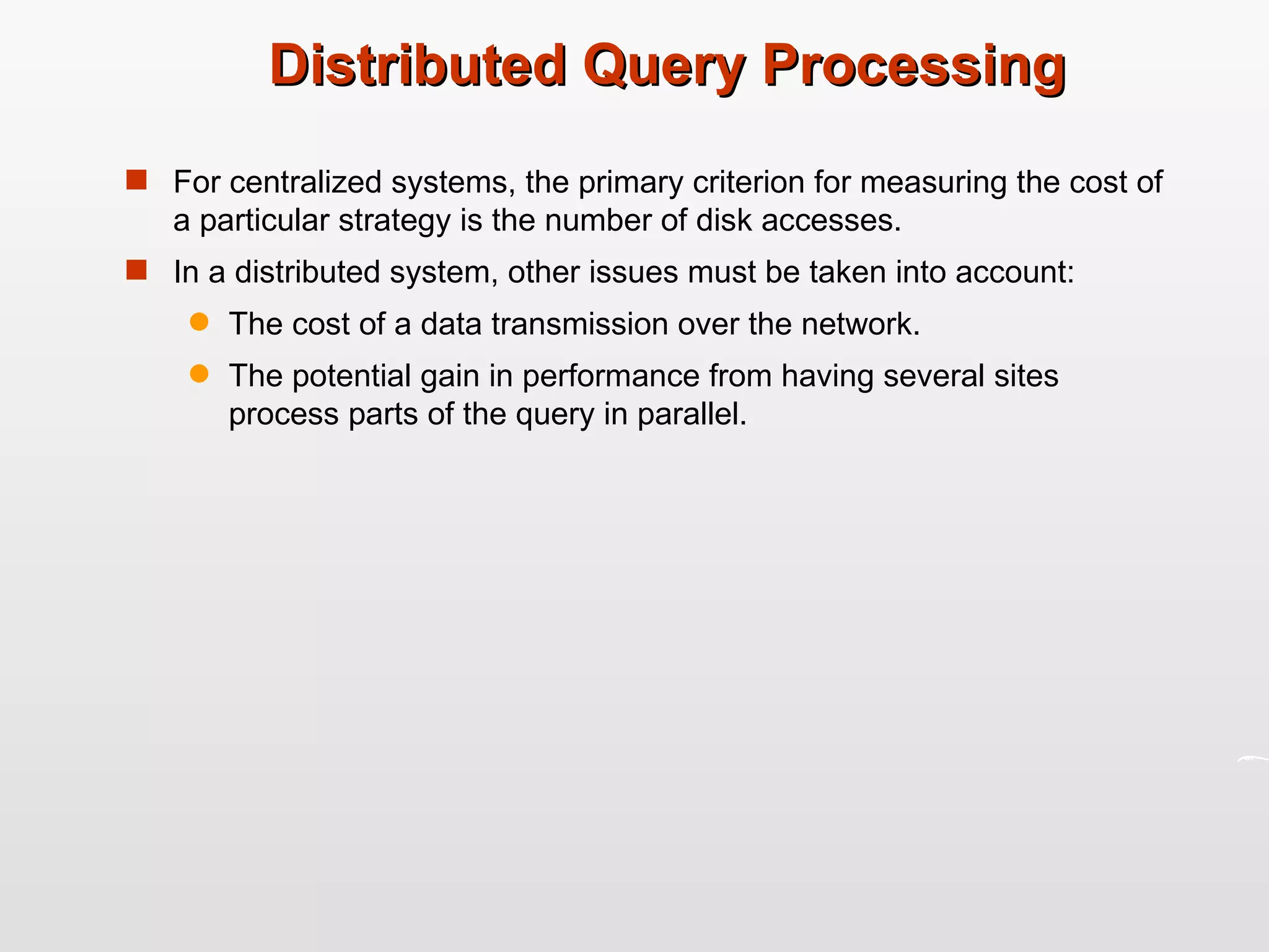 Distributed Query Processing For centralized systems, the primary criterion for measuring the cost of a particular strategy is the number of disk accesses. In a distributed system, other issues must be taken into account: The cost of a data transmission over the network. The potential gain in performance from having several sites process parts of the query in parallel. 