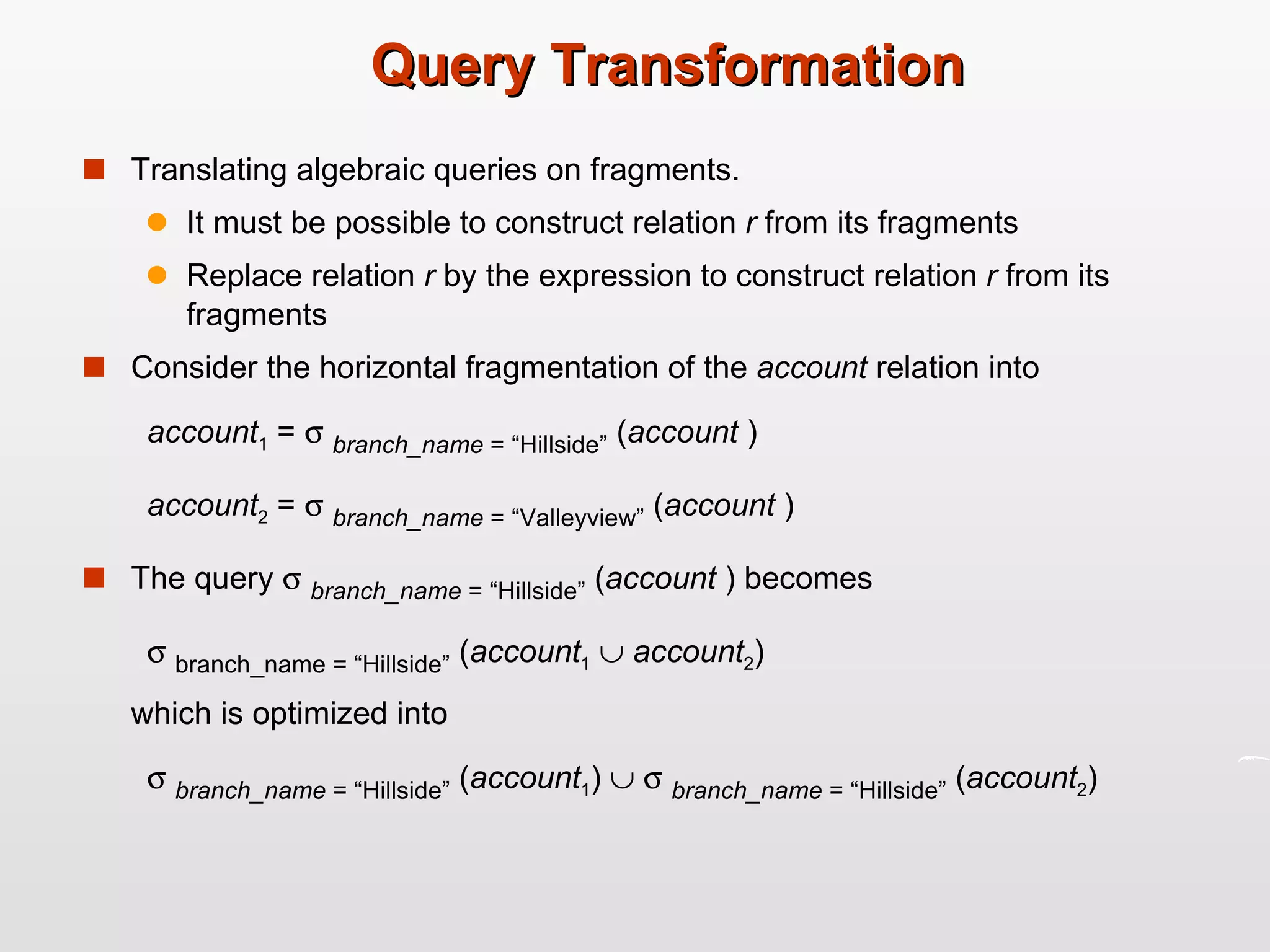 Query Transformation Translating algebraic queries on fragments. It must be possible to construct relation  r  from its fragments Replace relation  r  by the expression to construct relation  r  from its fragments Consider the horizontal fragmentation of the  account  relation into account 1  =     branch_name  = “Hillside”  ( account  ) account 2  =     branch_name  = “Valleyview”  ( account  ) The query     branch_name  = “Hillside”  ( account  ) becomes    branch_name = “Hillside”  ( account 1      account 2 ) which is optimized into    branch_name  = “Hillside”  ( account 1 )        branch_name  = “Hillside”  ( account 2 ) 