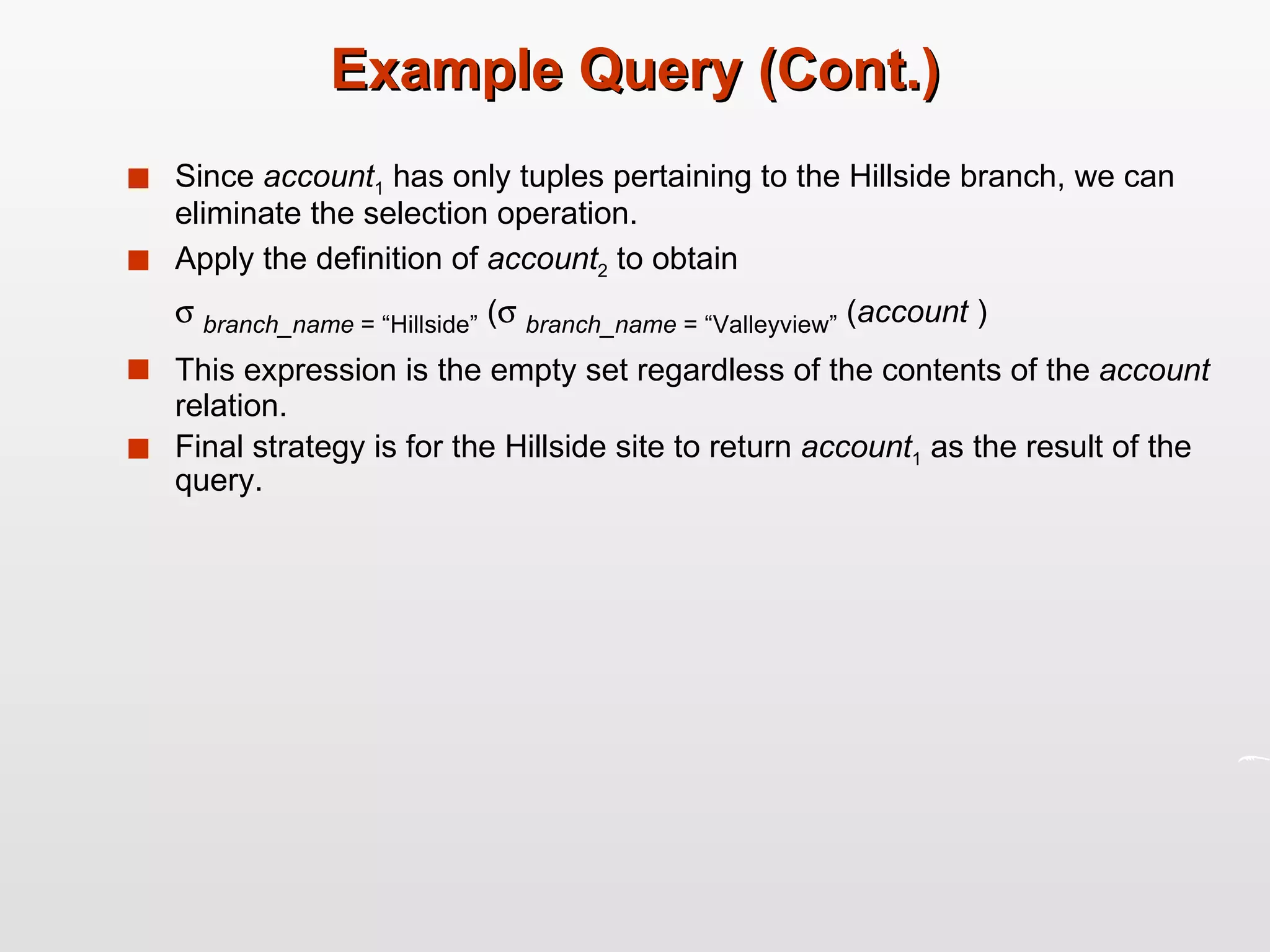 Example Query (Cont.) Since  account 1  has only tuples pertaining to the Hillside branch, we can eliminate the selection operation. Apply the definition of  account 2  to obtain    branch_name  = “Hillside”  (    branch_name  = “Valleyview”  ( account  ) This expression is the empty set regardless of the contents of the  account  relation. Final strategy is for the Hillside site to return  account 1  as the result of the query. 