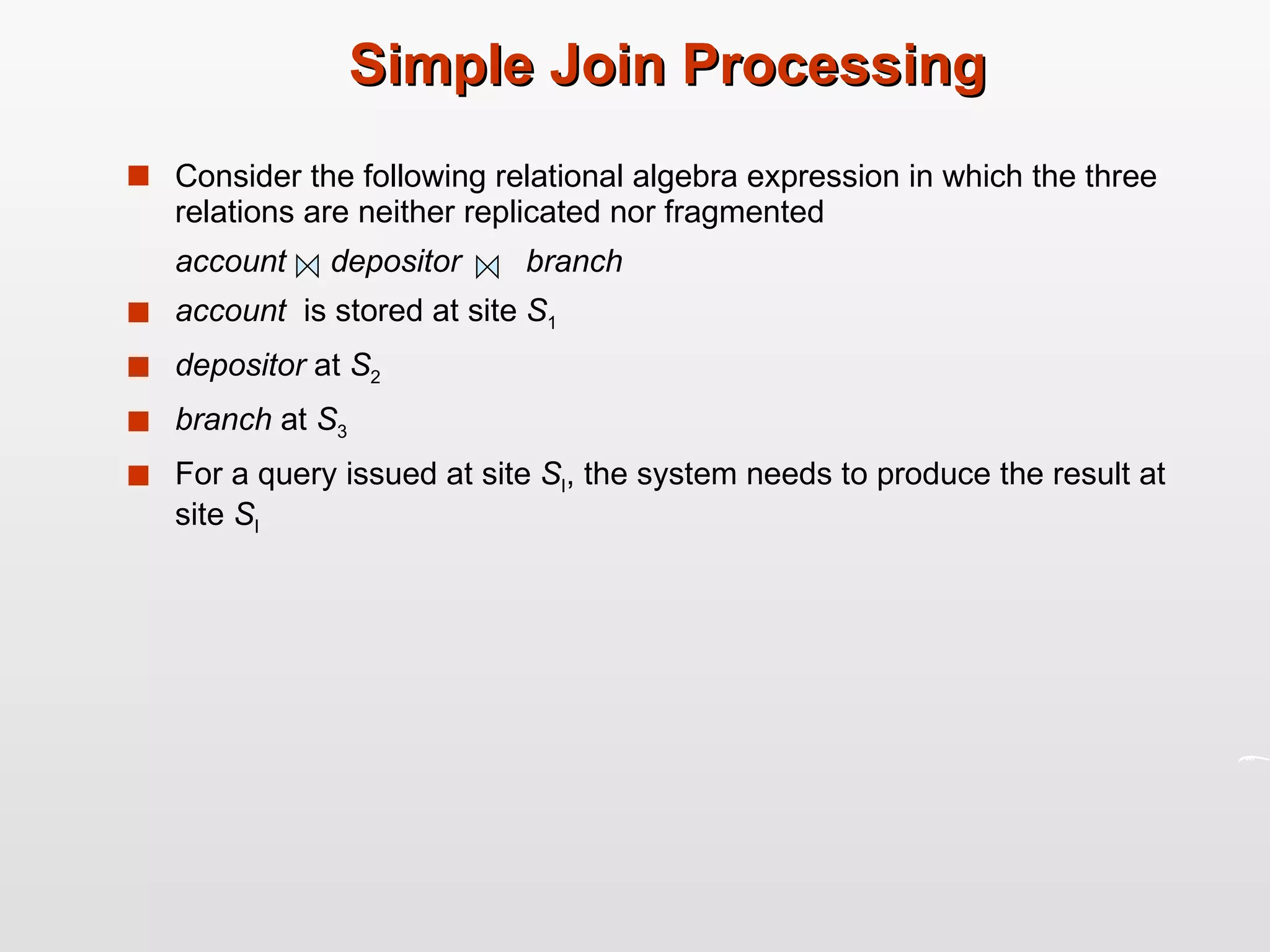 Simple Join Processing Consider the following relational algebra expression in which the three relations are neither replicated nor fragmented account   depositor   branch account  is stored at site  S 1 depositor  at  S 2 branch  at  S 3 For a query issued at site  S I , the system needs to produce the result at site  S I  