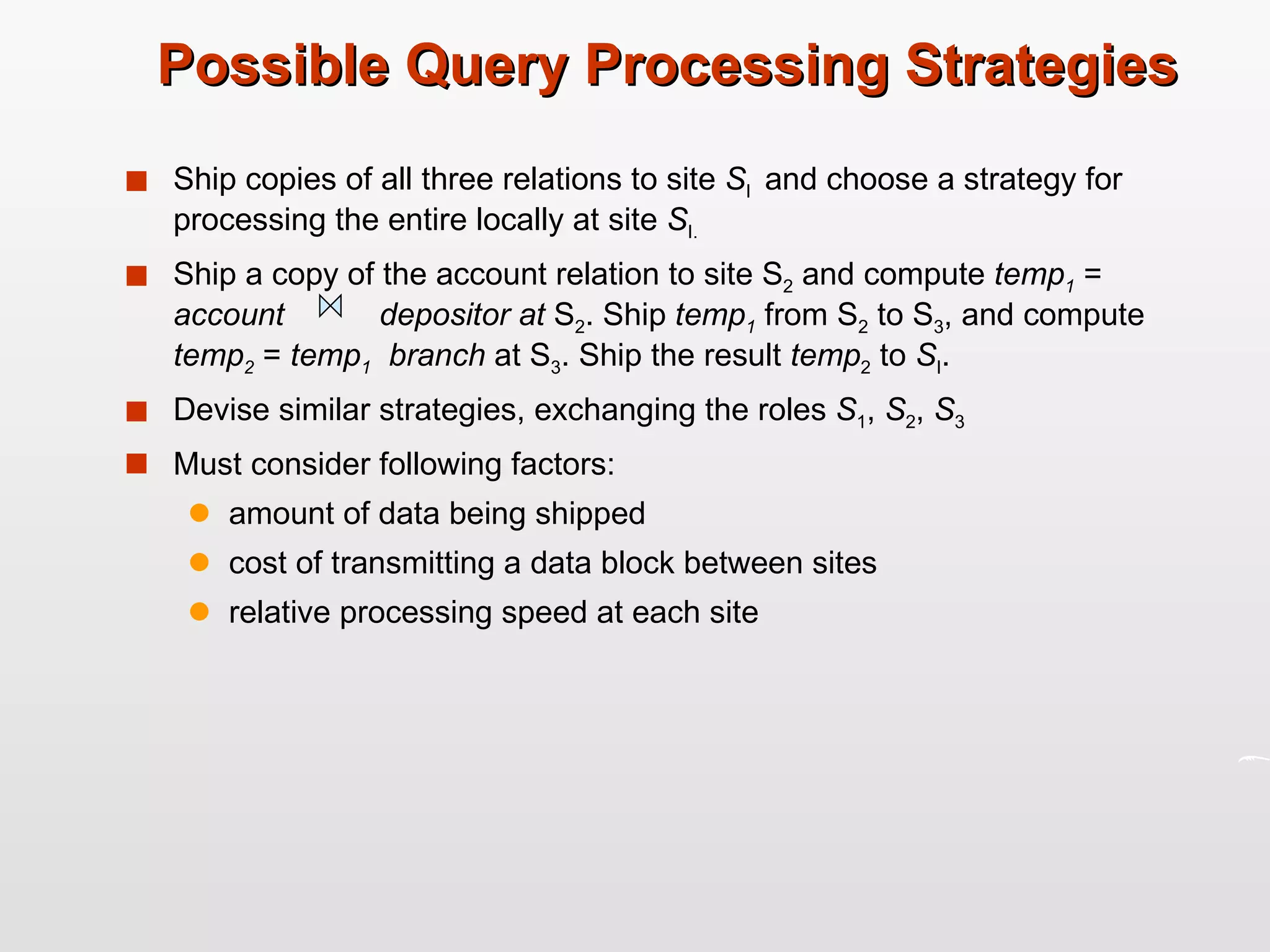 Possible Query Processing Strategies Ship copies of all three relations to site  S I  and choose a strategy for processing the entire locally at site  S I. Ship a copy of the account relation to site S 2  and compute  temp 1  =  account  depositor at  S 2 . Ship  temp 1  from S 2  to S 3 , and compute  temp 2  =  temp 1   branch  at S 3 . Ship the result  temp 2  to  S I . Devise similar strategies, exchanging the roles  S 1 ,  S 2 ,  S 3 Must consider following factors: amount of data being shipped  cost of transmitting a data block between sites relative processing speed at each site  