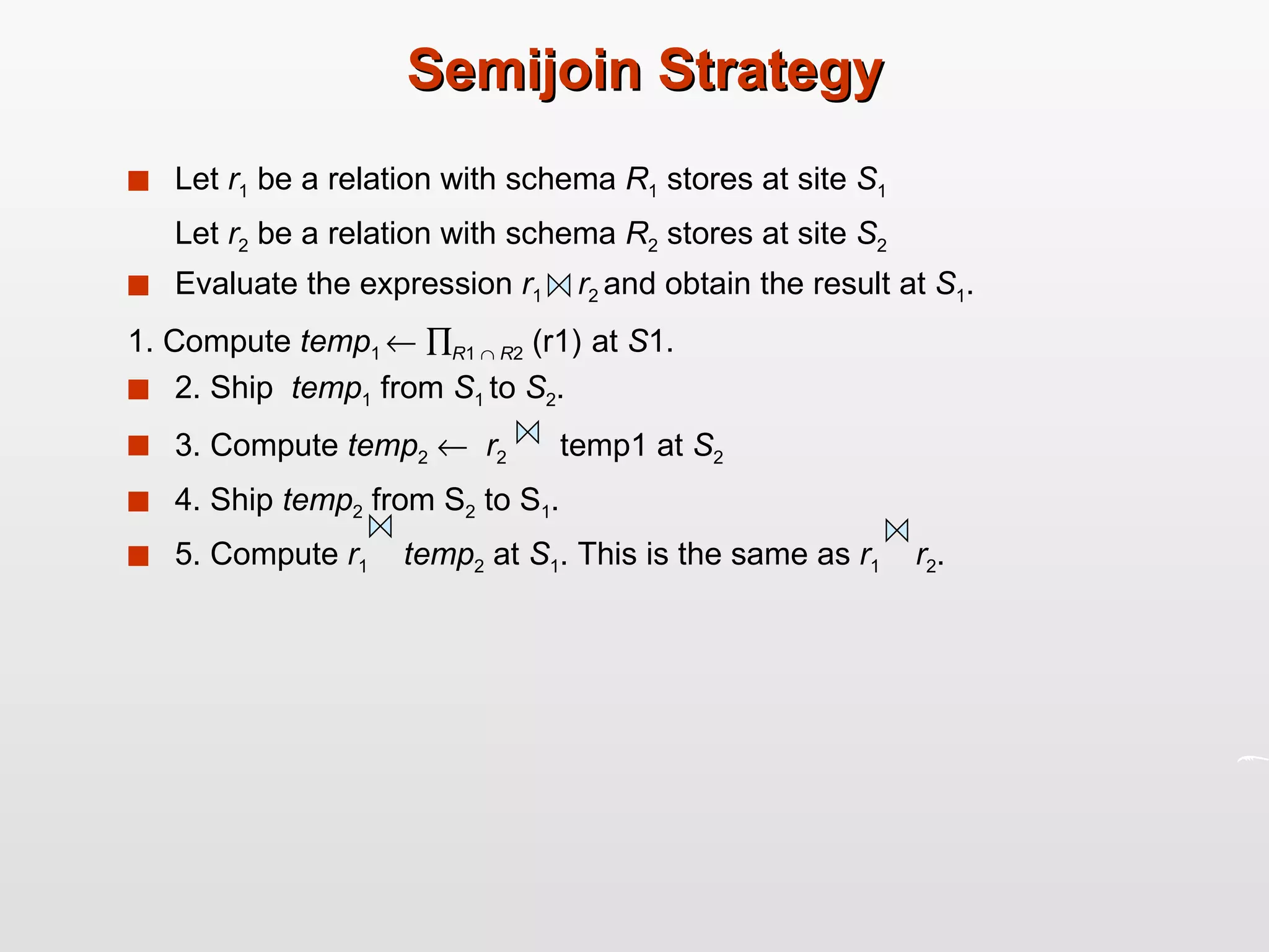 Semijoin Strategy Let  r 1  be a relation with schema  R 1  stores at site  S 1 Let  r 2  be a relation with schema  R 2  stores at site  S 2 Evaluate the expression  r 1  r 2  and obtain the result at  S 1 . 1. Compute  temp 1      R 1     R 2  (r1)   at  S 1. 2. Ship  temp 1  from  S 1  to  S 2 . 3. Compute  temp 2      r 2   temp1 at  S 2 4. Ship  temp 2  from S 2  to S 1 . 5. Compute  r 1   temp 2  at  S 1 . This is the same as  r 1   r 2 .  
