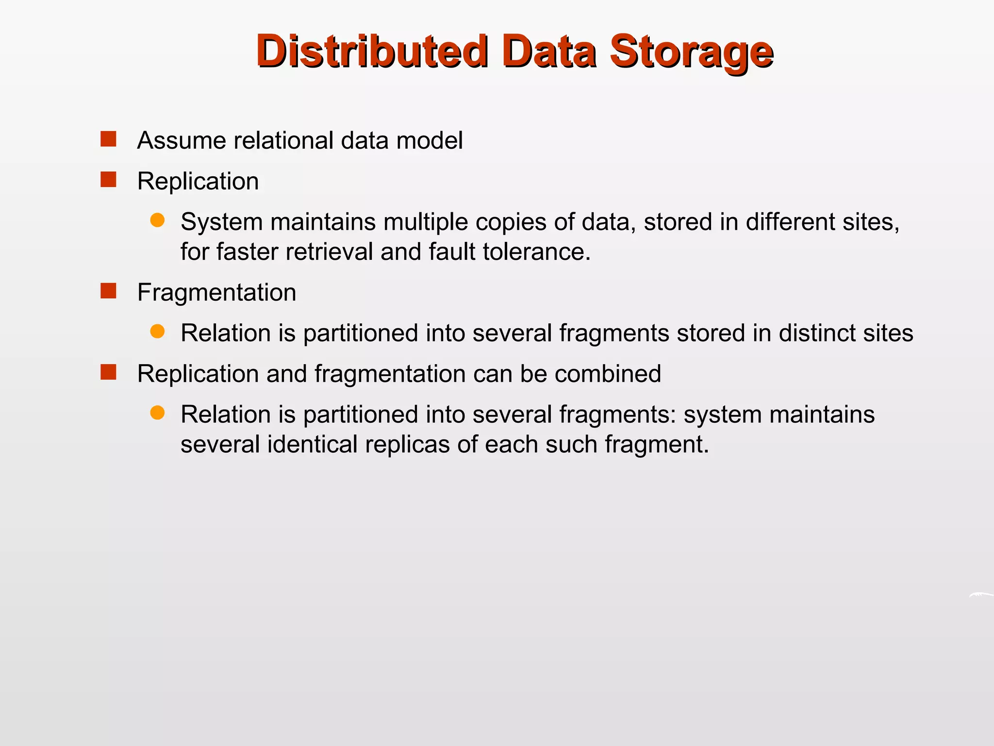 Distributed Data Storage Assume relational data model Replication System maintains multiple copies of data, stored in different sites, for faster retrieval and fault tolerance. Fragmentation Relation is partitioned into several fragments stored in distinct sites Replication and fragmentation can be combined Relation is partitioned into several fragments: system maintains several identical replicas of each such fragment. 