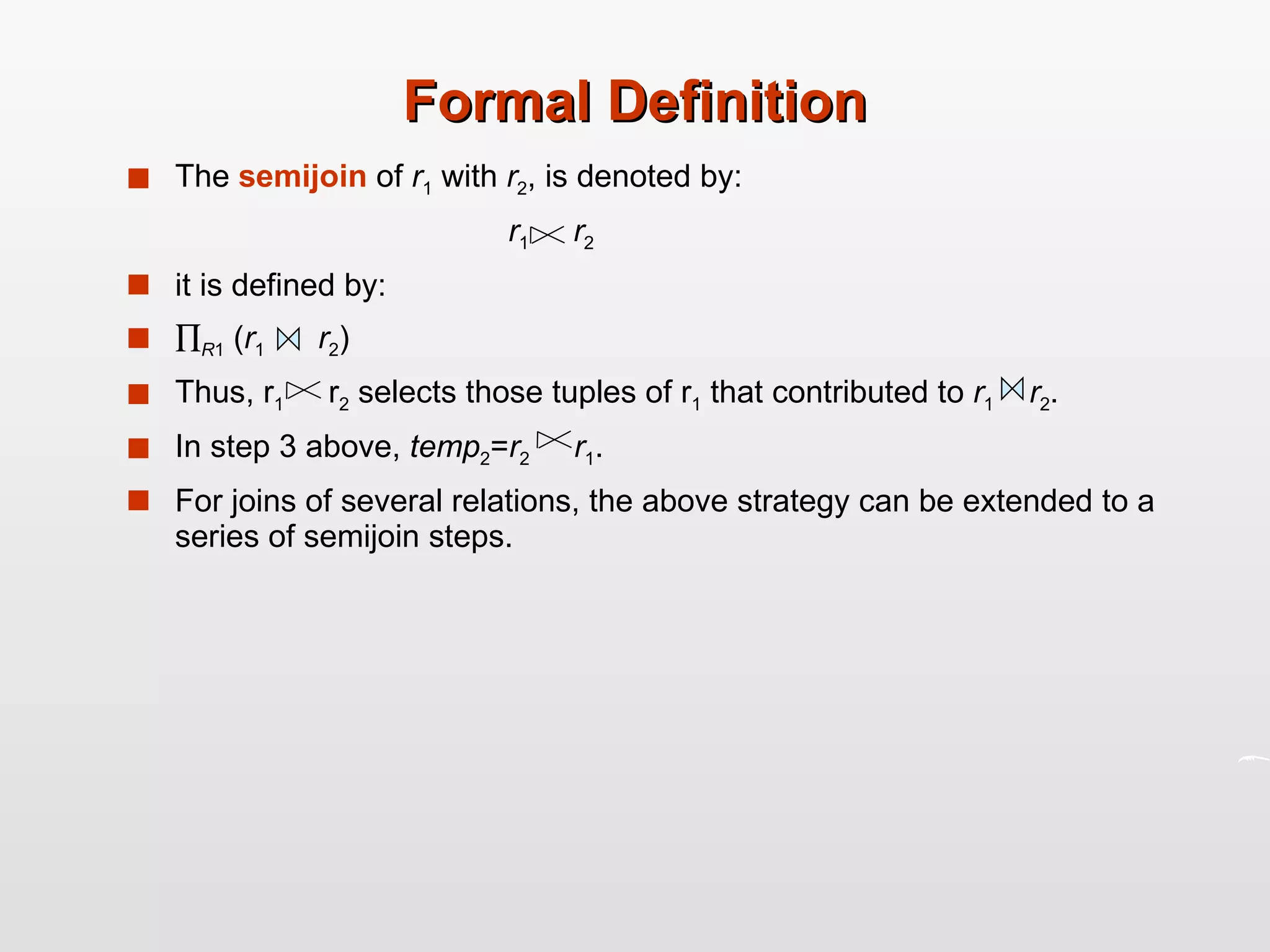 Formal Definition The  semijoin  of  r 1  with  r 2 , is denoted by: r 1   r 2   it is defined by:  R 1  ( r 1   r 2 )  Thus, r 1   r 2  selects those tuples of r 1  that contributed to  r 1   r 2 . In step 3 above,  temp 2 = r 2   r 1 . For joins of several relations, the above strategy can be extended to a series of semijoin steps. 