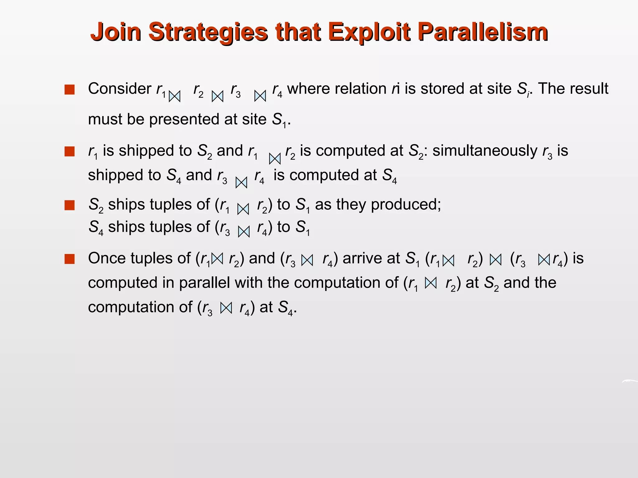 Join Strategies that Exploit Parallelism Consider  r 1   r 2   r 3   r 4  where relation  r i is stored at site  S i . The result must be presented at site  S 1 . r 1  is shipped to  S 2  and  r 1   r 2  is computed at  S 2 : simultaneously  r 3  is shipped to  S 4  and  r 3   r 4   is computed at  S 4 S 2  ships tuples of ( r 1   r 2 ) to  S 1  as they produced;  S 4  ships tuples of ( r 3   r 4 ) to  S 1   Once tuples of ( r 1   r 2 ) and ( r 3   r 4 ) arrive at  S 1  ( r 1   r 2 )  ( r 3   r 4 ) is computed in parallel with the computation of ( r 1   r 2 ) at  S 2  and the computation of ( r 3   r 4 ) at  S 4 .  