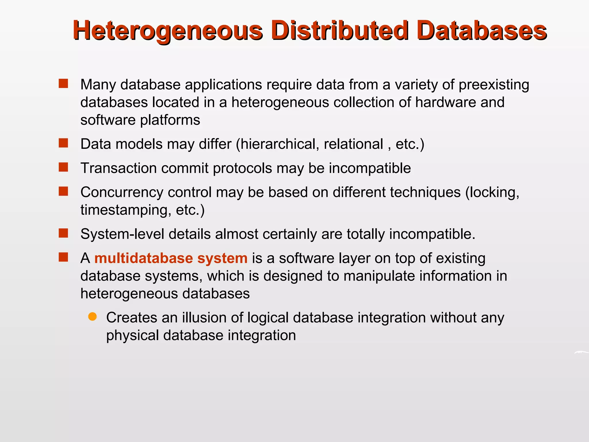 Heterogeneous Distributed Databases Many database applications require data from a variety of preexisting databases located in a heterogeneous collection of hardware and software platforms Data models may differ (hierarchical, relational , etc.) Transaction commit protocols may be incompatible Concurrency control may be based on different techniques (locking, timestamping, etc.) System-level details almost certainly are totally incompatible. A  multidatabase system  is a software layer on top of existing database systems, which is designed to manipulate information in heterogeneous databases Creates an illusion of logical database integration without any physical database integration 