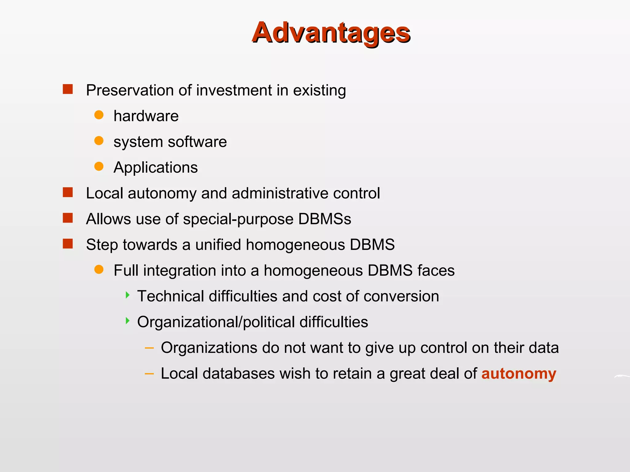 Advantages Preservation of investment in existing hardware system software Applications Local autonomy and administrative control  Allows use of special-purpose DBMSs Step towards a unified homogeneous DBMS Full integration into a homogeneous DBMS faces Technical difficulties and cost of conversion Organizational/political difficulties Organizations do not want to give up control on their data Local databases wish to retain a great deal of  autonomy 