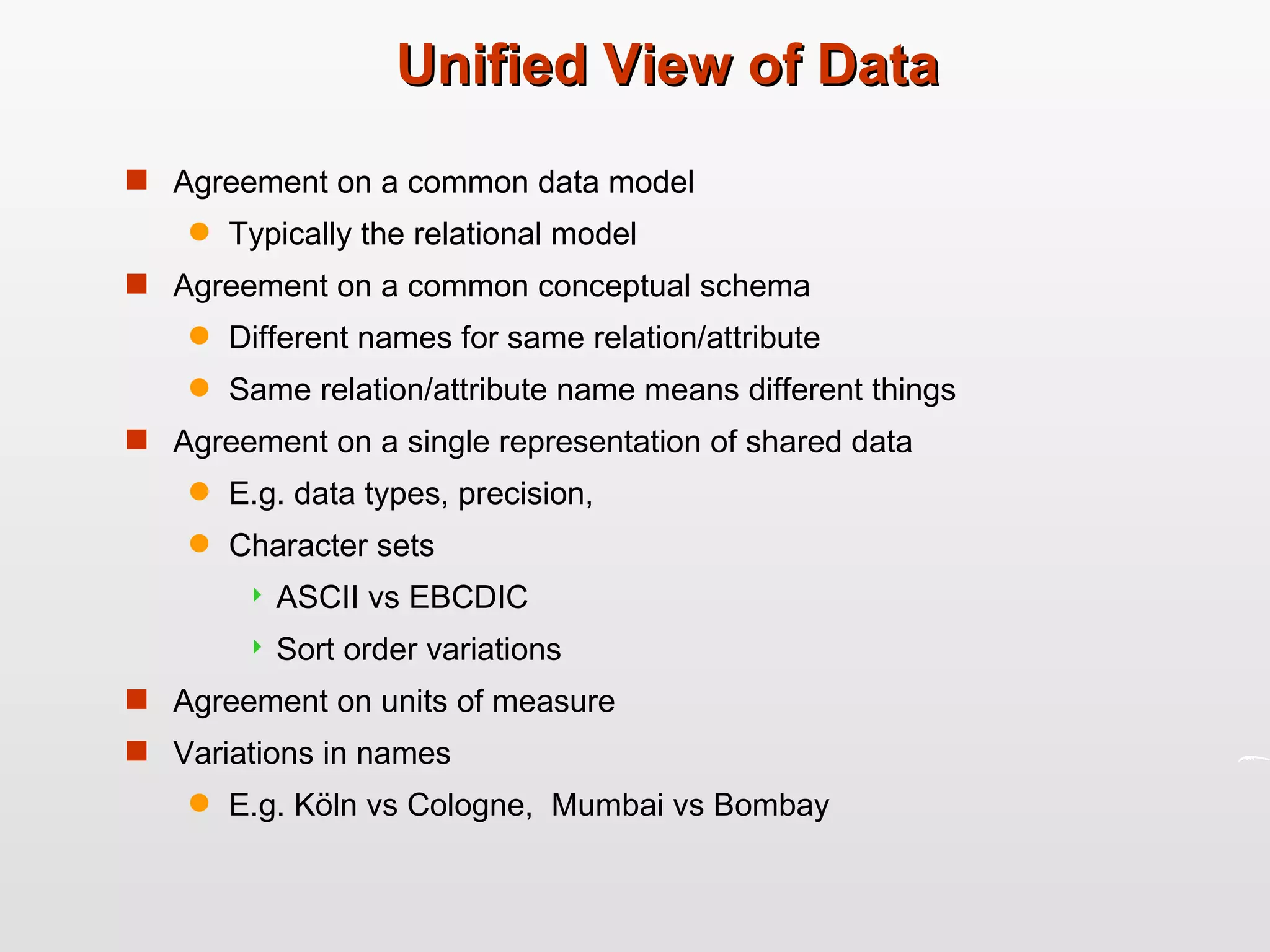 Unified View of Data Agreement on a common data model Typically the relational model Agreement on a common conceptual schema Different names for same relation/attribute Same relation/attribute name means different things Agreement on a single representation of shared data  E.g. data types, precision,  Character sets ASCII vs EBCDIC Sort order variations Agreement on units of measure  Variations in names E.g. Köln vs Cologne,  Mumbai vs Bombay 
