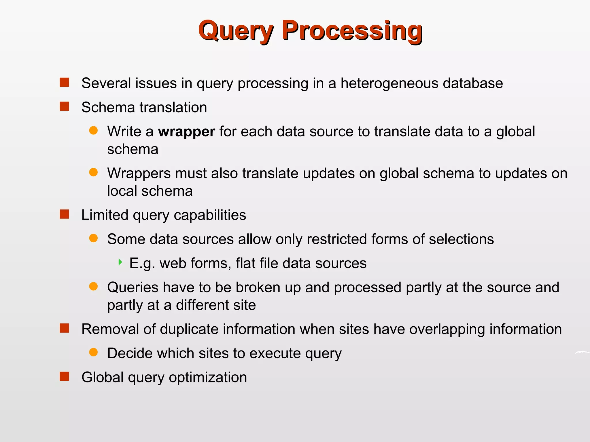 Query Processing Several issues in query processing in a heterogeneous database Schema translation Write a  wrapper  for each data source to translate data to a global schema Wrappers must also translate updates on global schema to updates on local schema Limited query capabilities Some data sources allow only restricted forms of selections E.g. web forms, flat file data sources Queries have to be broken up and processed partly at the source and partly at a different site Removal of duplicate information when sites have overlapping information Decide which sites to execute query Global query optimization 