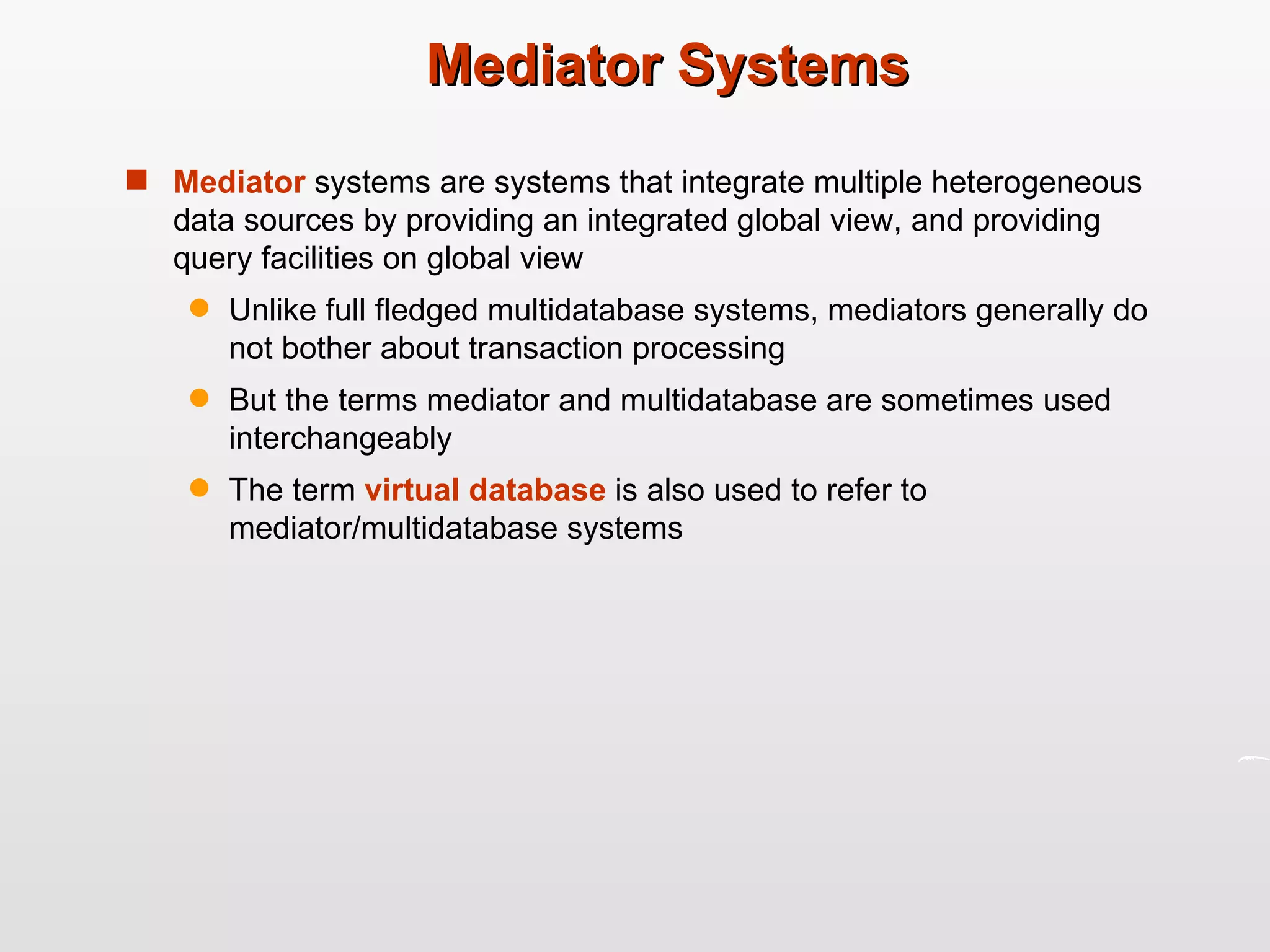 Mediator Systems Mediator  systems are systems that integrate multiple heterogeneous data sources by providing an integrated global view, and providing query facilities on global view Unlike full fledged multidatabase systems, mediators generally do not bother about transaction processing But the terms mediator and multidatabase are sometimes used interchangeably The term  virtual database  is also used to refer to mediator/multidatabase systems 
