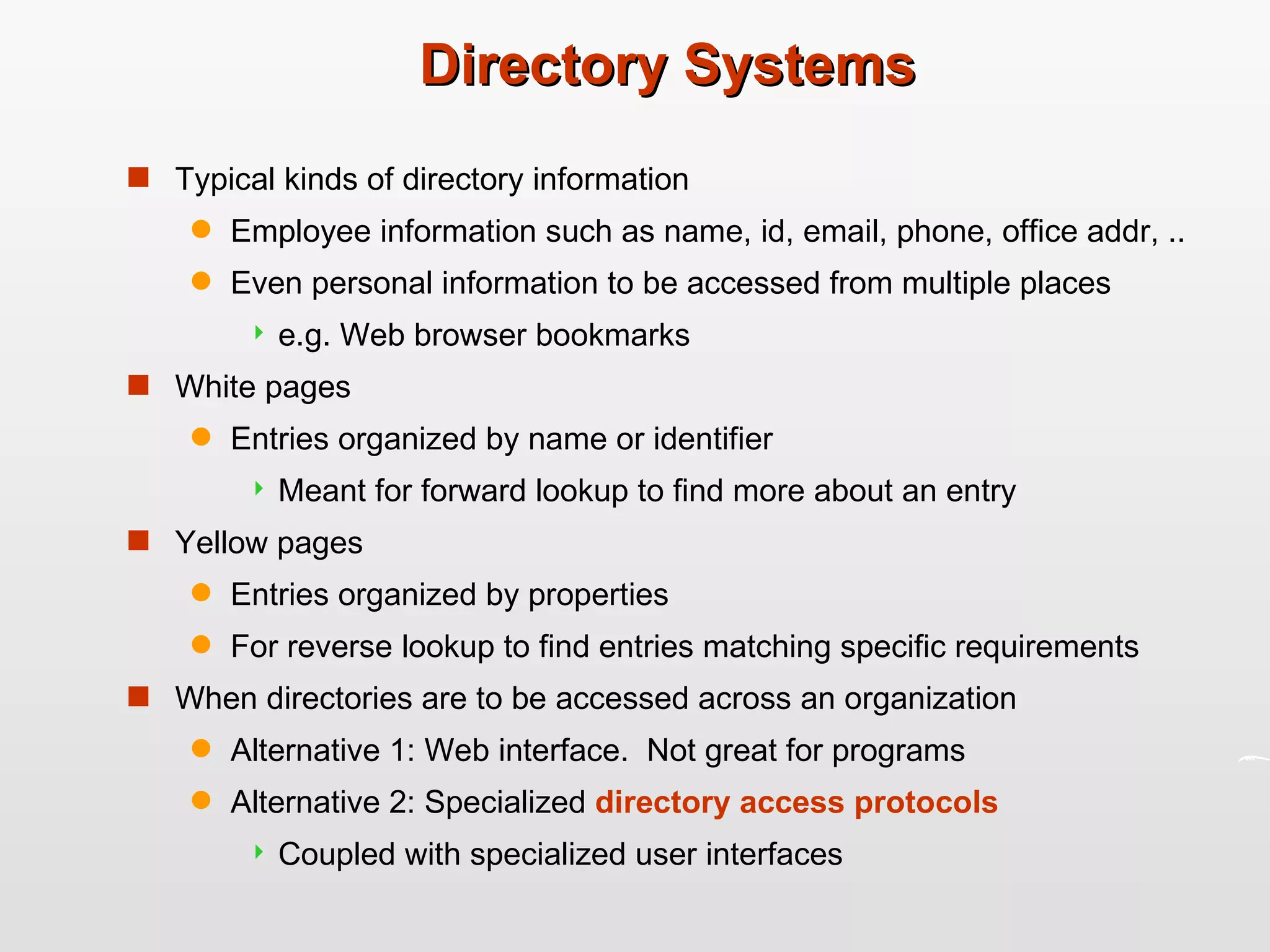 Directory Systems Typical kinds of directory information Employee information such as name, id, email, phone, office addr, .. Even personal information to be accessed from multiple places e.g. Web browser bookmarks White pages Entries organized by name or identifier Meant for forward lookup to find more about an entry Yellow pages Entries organized by properties For reverse lookup to find entries matching specific requirements When directories are to be accessed across an organization Alternative 1: Web interface.  Not great for programs Alternative 2: Specialized  directory access protocols Coupled with specialized user interfaces 