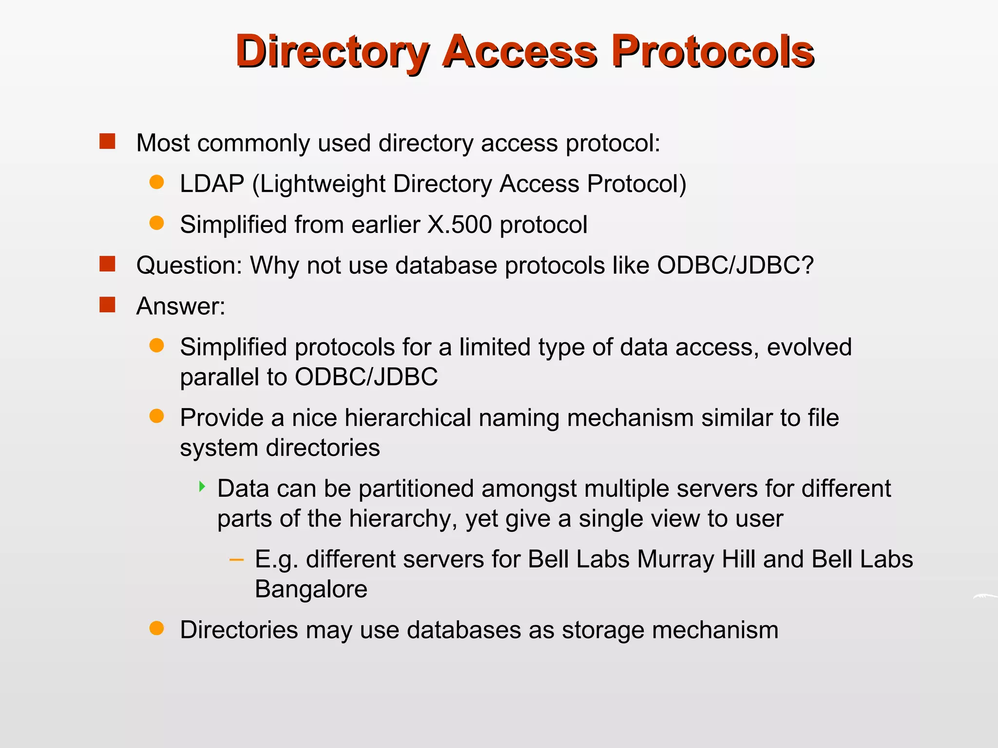 Directory Access Protocols Most commonly used directory access protocol: LDAP (Lightweight Directory Access Protocol) Simplified from earlier X.500 protocol Question: Why not use database protocols like ODBC/JDBC? Answer:  Simplified protocols for a limited type of data access, evolved parallel to ODBC/JDBC Provide a nice hierarchical naming mechanism similar to file system directories Data can be partitioned amongst multiple servers for different parts of the hierarchy, yet give a single view to user E.g. different servers for Bell Labs Murray Hill and Bell Labs Bangalore Directories may use databases as storage mechanism 