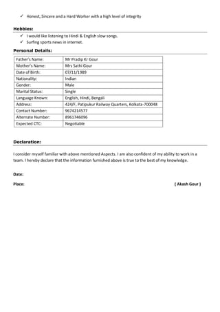  Honest, Sincere and a Hard Worker with a high level of integrity
Hobbies:
 I would like listening to Hindi & English slow songs.
 Surfing sports news in internet.
Personal Details:
Father’s Name: Mr Pradip Kr Gour
Mother’s Name: Mrs Sathi Gour
Date of Birth: 07/11/1989
Nationality: Indian
Gender: Male
Marital Status: Single
Language Known: English, Hindi, Bengali
Address: 424/F, Patipukur Railway Quarters, Kolkata-700048
Contact Number: 9674214577
Alternate Number: 8961746096
Expected CTC: Negotiable
Declaration:
I consider myself familiar with above mentioned Aspects. I am also confident of my ability to work in a
team. I hereby declare that the information furnished above is true to the best of my knowledge.
Date:
Place: ( Akash Gour )
 