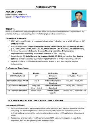 CURRICULUM VITAE
AKASH GOUR
Contact Number - 9674214577
Email-ID – akashgour07@gmail.com
Objective:
Intend to build a career with leading corporate, which will help me to explore myself fully and realize my
potential. Willing to work as a key player in challenging & creative environment.
Experience Summary:
 GNIIT with overall 5+ years of experience in Information Technology out of which 4.3 years in ERP,
CRM and Payroll.
 Hand on expertise on Enterprise Resource Planning, CRM Software and Core Banking Software
(FACT ERP.X, FACT ERP.NG, FACT CRM.NG, FARVISION ERP, CRM & PAYROLL, FIS CBS Software).
 4.3 years’ Experience in Enterprise Resource Planning, Installation & Maintenance,
Implementation, Monitoring and Support & Services in MNC Company.
 Deputed under FIS Global Commercial Services at BANDHAN BANK and handling Core Banking
Software related issues and providing training to the branches of the Core Banking Software.
 Capable to excel in a team-oriented environment, as well as work and complete projects
independently.
Professional Experience:
Organization Division Designation Period
SRIJAN Realty Pvt Ltd ERP Sr. System
Executive[ERP]
March, 2016 – Present
Senrysa Technologies Pvt Ltd Level-2 Technical & Functional
Consultant
June, 2015 – March,2016
FACT Solutions India Pvt Ltd GDC[Global
Delivery Centre]
Technical & Functional
Consultant
January, 2015 - May,2015
FACT Solutions India Pvt Ltd Eastern Region Technical Support
Executive
October, 2011 - December,2014
 SRIJAN REALTY PVT LTD – March, 2016 – Present
Job Responsibilities:
 Performs full performance level professional information technology work planning, developing, installing,
configuring, and maintaining Enterprise Resource Planning (ERP) systems and applications; serves as a
technical lead on projects involving implementation and maintenance of ERP applications, databases, and
servers.
 Responsible for ensuring the reliable performance of ERP systems. Participates in projects to
implement, test and design ERP systems and applications.
 