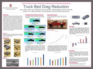 Test Setup
Truck Bed Drag Reduction
Jason Wilke, Jason Carr, Brett Navratil, Ryan Deyhle, Nathan Morgan and Eric Reynolds
Advisors: Dr. Clifford Whitfield, Jacob Allenstein and Rodolfo Manotas Ramos
Introduction
Experimental Results
Computational Fluid Dynamics Analysis Experimental Analysis
Acknowledgements
The Ohio State University and The College of Engineering
AAE 4510/4511 Senior Engineering Capstone Class
Dr. Clifford Whitfield, Jacob Allenstein (Advisor), Rodolfo Manotas Ramos
The Ohio State University: Department of Mechanical and Aerospace Engineering
Hypothesis
Design an aerodynamic modification for the bed of a pickup
truck that will reduce the drag coefficient by 10 percent
while retaining cargo capacity.
Modifications
Modification 1 Modification 2
Modification 3 Modification 4
Modification 5 Modification 6
The modifications that completely covered the bed reduced
drag the most, while the modifications that left the bed open
increased drag (in some cases a substantial amount). Only
modification 1 was able to reduce drag by an average of 10
percent for all speeds. As shown in the figure below, the
experimental and computational results show the same
trends, indicating successful validation of the Fluent and
wind tunnel analyses.
Meshing
Baseline
Modification 1
Modification 6
Modification 4
Modification 5
Modification 3
Modification 2
The figure above shows the experimental drag value at
each speed and with each modification. It can be seen that
drag increases exponentially with the velocity, which the
team used as an initial confirmation of the results, as drag
increases exponentially with velocity. The graph below
shows the coefficient of drag averaged over every velocity,
with the baseline marked as a dashed line.
After flow visualizations were created with Fluent, several
changes to the modification could be made in the future.
Removing or opening the tailgate could positively affect
the open bed designs. Reducing drag could also be
possible by changing angles on the closed bed
modifications.
Future testing in the wind tunnel could also be improved.
The sting could have a variable mounting location to align
with the center of gravity of the truck with the modification
attached. This would provide more accurate results by
measuring the forces on the exact center of gravity.
Future Work
Conclusion
New pickup truck designs improve fuel efficiency with body
modifications, and while improvements are regular they are
relatively small. Many of these improvements focus on
reducing the drag force on the truck. A reduction of drag
directly correlates with an improvement in fuel efficiency.
Recent models of trucks concentrate on modifying the
mirrors and the side skirts of the truck while neglecting the
bed, one of the most important areas for drag reduction.
Bed alterations are typically avoided because many of the
current alterations reduce the functionality of the truck and
do not allow the owner access to the bed or the ability to
haul large objects. If the modification to the truck bed was
easy to install and operate while retaining most of the area
for hauling objects, consumers may consider adding a
modification to their truck. The result would be an increase
in fuel economy of the vehicle while still allowing the bed of
the truck to be used as intended.
Analysis was conducted using ANSYS Fluent to calculate
the coefficient of drag for the baseline model and each
modification.
The model truck was tested in the wind tunnel and drag
force was calculated for the baseline model and each
modification.
The figures above depict the streamlines over the baseline
and modifications at 65 mph, colored by velocity. The dark
blue streamlines showcase where there are low pressure
areas, which increase the drag on the truck. The graph
below shows the coefficient of drag for the baseline and each
modification, as well as the percent difference from the
baseline.
 