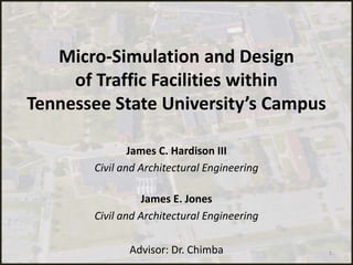 Micro-Simulation and Design
of Traffic Facilities within
Tennessee State University’s Campus
James C. Hardison III
Civil and Architectural Engineering
James E. Jones
Civil and Architectural Engineering
Advisor: Dr. Chimba 1
 