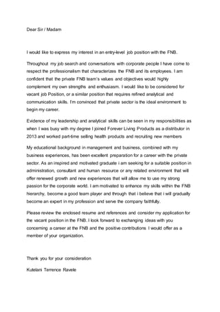 Dear Sir / Madam
I would like to express my interest in an entry-level job position with the FNB.
Throughout my job search and conversations with corporate people I have come to
respect the professionalism that characterizes the FNB and its employees. I am
confident that the private FNB team’s values and objectives would highly
complement my own strengths and enthusiasm. I would like to be considered for
vacant job Position, or a similar position that requires refined analytical and
communication skills. I’m convinced that private sector is the ideal environment to
begin my career.
Evidence of my leadership and analytical skills can be seen in my responsibilities as
when I was busy with my degree I joined Forever Living Products as a distributor in
2013 and worked part-time selling health products and recruiting new members
My educational background in management and business, combined with my
business experiences, has been excellent preparation for a career with the private
sector. As an inspired and motivated graduate i am seeking for a suitable position in
administration, consultant and human resource or any related environment that will
offer renewed growth and new experiences that will allow me to use my strong
passion for the corporate world. I am motivated to enhance my skills within the FNB
hierarchy, become a good team player and through that i believe that i will gradually
become an expert in my profession and serve the company faithfully.
Please review the enclosed resume and references and consider my application for
the vacant position in the FNB. I look forward to exchanging ideas with you
concerning a career at the FNB and the positive contributions I would offer as a
member of your organization.
Thank you for your consideration
Kutelani Terrence Ravele
 