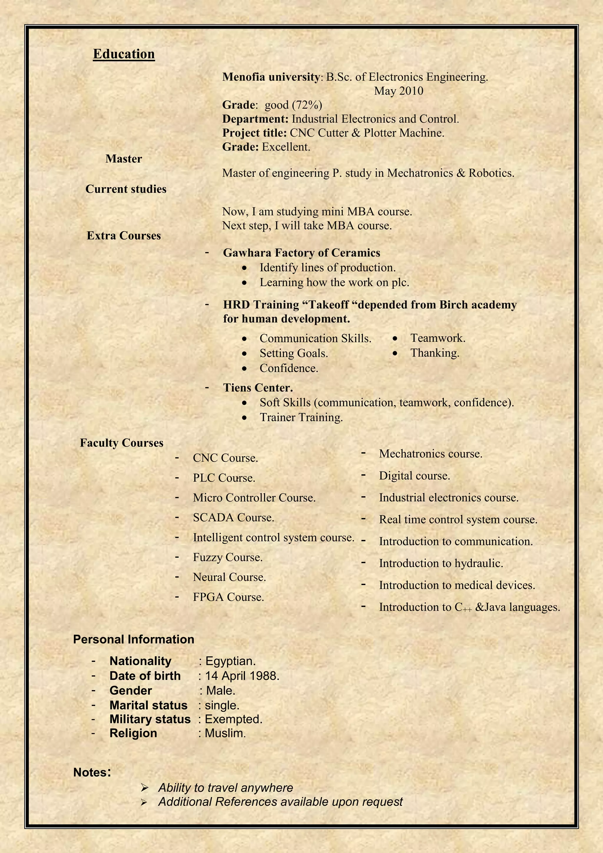 Education 
Master 
Current studies 
Extra Courses 
Menofia university: B.Sc. of Electronics Engineering. 
May 2010 
Grade: good (72%) 
Department: Industrial Electronics and Control. 
Project title: CNC Cutter & Plotter Machine. 
Grade: Excellent. 
Master of engineering P. study in Mechatronics & Robotics. 
Now, I am studying mini MBA course. 
Next step, I will take MBA course. 
- Gawhara Factory of Ceramics 
 Identify lines of production. 
 Learning how the work on plc. 
- HRD Training “Takeoff “depended from Birch academy 
for human development. 
 Communication Skills. 
 Setting Goals. 
 Confidence. 
- Tiens Center. 
 Soft Skills (communication, teamwork, confidence). 
 Trainer Training. 
Faculty Courses 
Personal Information 
- Nationality : Egyptian. 
- Date of birth : 14 April 1988. 
- Gender : Male. 
- Marital status : single. 
- Military status : Exempted. 
- Religion : Muslim. 
Notes: 
. 
 Teamwork. 
 Thanking. 
- CNC Course. 
- PLC Course. 
- Micro Controller Course. 
- SCADA Course. 
- Intelligent control system course. 
- Fuzzy Course. 
- Neural Course. 
- FPGA Course. 
- Mechatronics course. 
- Digital course. 
- Industrial electronics course. 
- Real time control system course. 
- Introduction to communication. 
- Introduction to hydraulic. 
- Introduction to medical devices. 
- Introduction to C++ &Java languages. 
 Ability to travel anywhere 
 Additional References available upon request 
