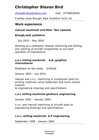 CV Templates
Christopher Steven Bird
chrisatbirdies@yahoo.com mob 07786936463
5 arkley close Brough, East Yorkshire hu15 1el
Work experience
manual machinist and fitter Bae systems
Brough,east yorkshire
July 2015 - May 2016
Working as a contractor manual machining and drilling
and reaming of aircraft components to suit each
operation of manufacture
c.n.c milling machinist A.B. graphics
international
Middleton on the wolds Driffield
January 2003 - July 2015
manual and c.n.c. machining of component parts for
printing machines using hiedenhain and hurco control
systems
to engineering drawings and specifications
c.n.c milling machinist gardners engineering
January 2002 - January 2003
c.n.c. and manual machining of aircraft parts to
engineering drawings and specifications
c.n.c. milling machinist A.P engineering
September 1998 - January 2002
 