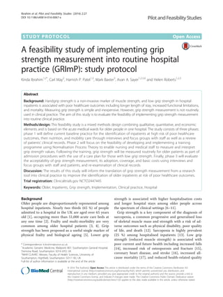 STUDY PROTOCOL Open Access
A feasibility study of implementing grip
strength measurement into routine hospital
practice (GRImP): study protocol
Kinda Ibrahim1,2*
, Carl May2
, Harnish P. Patel1,3
, Mark Baxter3
, Avan A. Sayer1,2,3,4
and Helen Roberts1,2,3
Abstract
Background: Handgrip strength is a non-invasive marker of muscle strength, and low grip strength in hospital
inpatients is associated with poor healthcare outcomes including longer length of stay, increased functional limitations,
and mortality. Measuring grip strength is simple and inexpensive. However, grip strength measurement is not routinely
used in clinical practice. The aim of this study is to evaluate the feasibility of implementing grip strength measurement
into routine clinical practice.
Methods/design: This feasibility study is a mixed methods design combining qualitative, quantitative, and economic
elements and is based on the acute medical wards for older people in one hospital. The study consists of three phases:
phase 1 will define current baseline practice for the identification of inpatients at high risk of poor healthcare
outcomes, their nutrition, and mobility care through interviews and focus groups with staff as well as a review
of patients’ clinical records. Phase 2 will focus on the feasibility of developing and implementing a training
programme using Normalisation Process Theory to enable nursing and medical staff to measure and interpret
grip strength values. Following the training, grip strength will be measured routinely for older patients as part of
admission procedures with the use of a care plan for those with low grip strength. Finally, phase 3 will evaluate
the acceptability of grip strength measurement, its adoption, coverage, and basic costs using interviews and
focus groups with staff and patients, and re-examination of clinical records.
Discussion: The results of this study will inform the translation of grip strength measurement from a research
tool into clinical practice to improve the identification of older inpatients at risk of poor healthcare outcomes.
Trial registration: Clinicaltrials.gov NCTO2447445
Keywords: Older, Inpatients, Grip strength, Implementation, Clinical practice, Hospital
Background
Older people are disproportionately represented among
hospital inpatients. Nearly two thirds (65 %) of people
admitted to a hospital in the UK are aged over 65 years
old [1], occupying more than 51,000 acute care beds at
any one time [2]. Frailty and multi-morbidity are very
common among older hospital patients [3, 4]. Grip
strength has been proposed as a useful single marker of
physical frailty and biological ageing [5]. Lower grip
strength is associated with higher hospitalisation costs
and longer hospital stays among older people across
the spectrum of clinical settings [6–11].
Grip strength is a key component of the diagnosis of
sarcopenia, a common progressive and generalised loss
of skeletal muscle mass and strength with a risk of ad-
verse outcomes such as physical disability, poor quality
of life, and death [12]. Sarcopenia is highly prevalent
(25 %) among hospitalised inpatients [13]. Low grip
strength (reduced muscle strength) is associated with
poor current and future health including increased falls
[14], increased risk of osteoporosis and fracture [15],
coronary heart disease, and stroke [16], increased all-
cause mortality [17], and reduced health-related quality
* Correspondence: k.ibrahim@soton.ac.uk
1
Academic Geriatric Medicine, Mailpoint 807, Southampton General Hospital,
Tremona Road, Southampton SO16 6YD, UK
2
NIHR CLAHRC: Wessex, Faculty of Health Sciences, University of
Southampton, Highfield, Southampton SO17 1BJ, UK
Full list of author information is available at the end of the article
© 2016 The Author(s). Open Access This article is distributed under the terms of the Creative Commons Attribution 4.0
International License (http://creativecommons.org/licenses/by/4.0/), which permits unrestricted use, distribution, and
reproduction in any medium, provided you give appropriate credit to the original author(s) and the source, provide a link to
the Creative Commons license, and indicate if changes were made. The Creative Commons Public Domain Dedication waiver
(http://creativecommons.org/publicdomain/zero/1.0/) applies to the data made available in this article, unless otherwise stated.
Ibrahim et al. Pilot and Feasibility Studies (2016) 2:27
DOI 10.1186/s40814-016-0067-x
 