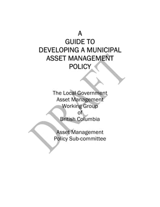 AAAA
GUIDE TOGUIDE TOGUIDE TOGUIDE TO
DEVELOPING A MUNICIPALDEVELOPING A MUNICIPALDEVELOPING A MUNICIPALDEVELOPING A MUNICIPAL
ASSET MANAGEMENTASSET MANAGEMENTASSET MANAGEMENTASSET MANAGEMENT
POLICYPOLICYPOLICYPOLICY
The Local Government
Asset Management
Working Group
of
British Columbia
Asset Management
Policy Sub-committee
 