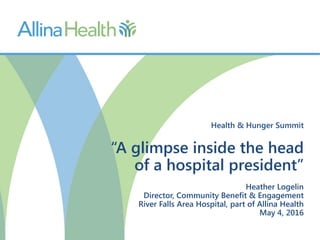 Health & Hunger Summit
“A glimpse inside the head
of a hospital president”
Heather Logelin
Director, Community Benefit & Engagement
River Falls Area Hospital, part of Allina Health
May 4, 2016
 