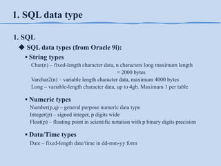 1. SQL data type
1. SQL
◆ SQL data types (from Oracle 9i):
▪ String types
Char(n) – fixed-length character data, n characters long maximum length
= 2000 bytes
Varchar2(n) – variable length character data, maximum 4000 bytes
Long – variable-length character data, up to 4gb. Maximum 1 per table

▪ Numeric types
Number(p,q) – general purpose numeric data type
Integer(p) – signed integer, p digits wide
Float(p) – floating point in scientific notation with p binary digits precision

▪ Data/Time types
Date – fixed-length date/time in dd-mm-yy form

 