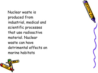 Nuclear waste is 
produced from 
industrial, medical and 
scientific processes 
that use radioactive 
material. Nuclear 
waste can have 
detrimental effects on 
marine habitats 
 