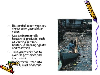 • Be careful about what you 
throw down your sink or 
toilet. 
• Use environmentally 
household products, such 
as washing powder, 
household cleaning agents 
and toiletries. 
• Take great care not to 
overuse pesticides and 
fertilisers. 
• Don't throw litter into 
rivers, lakes or oceans. 
 
