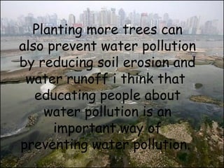 Planting more trees can 
also prevent water pollution 
by reducing soil erosion and 
water runoff i think that 
educating people about 
water pollution is an 
important way of 
preventing water pollution. 
 
