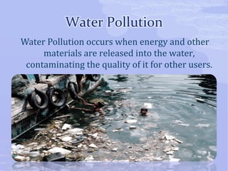 Water Pollution occurs when energy and other 
materials are released into the water, 
contaminating the quality of it for other users. 
 