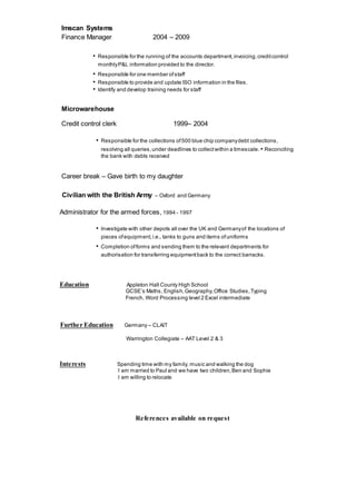 Imscan Systems
Finance Manager 2004 – 2009
• Responsible for the running of the accounts department,invoicing,creditcontrol
monthlyP&L information provided to the director.
• Responsible for one member ofstaff
• Responsible to provide and update ISO information in the files.
• Identify and develop training needs for staff
Microwarehouse
Credit control clerk 1999– 2004
• Responsible for the collections of500 blue chip companydebt collections,
resolving all queries,under deadlines to collectwithin a timescale. • Reconciling
the bank with debts received
Career break – Gave birth to my daughter
Civilian with the British Army – Oxford and Germany
Administrator for the armed forces, 1994 - 1997
• Investigate with other depots all over the UK and Germanyof the locations of
pieces ofequipment,i.e., tanks to guns and items ofuniforms
• Completion offorms and sending them to the relevant departments for
authorisation for transferring equipmentback to the correct barracks.
Education Appleton Hall County High School
GCSE’s Maths, English,Geography,Office Studies,Typing
French, Word Processing level 2 Excel intermediate
Further Education Germany – CLAIT
Warrington Collegiate – AAT Level 2 & 3
Interests Spending time with my family, music and walking the dog
I am married to Paul and we have two children,Ben and Sophie
I am willing to relocate
References available on request
 