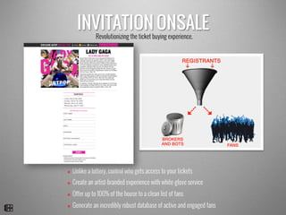 INVITATION ONSALE
v  Unlike a lottery, control who gets access to your tickets
v  Create an artist-branded experience with white-glove service
v  Offer up to 100% of the house to a clean list of fans
v  Generate an incredibly robust database of active and engaged fans
Revolutionizing the ticket buying experience.
 