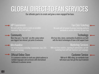 GLOBAL DIRECT-TO-FAN SERVICES
Our ultimate goal is to create and grow a more engaged fan base.
Customer Service
VIP Experiences Fan Club Ticketing
Community
Official Online Store
Merchandise Marketing Services
Technology
We work with all venues & primary ticketing platforms
worldwide to secure allotments for your fans
More than just a “fan club”, we offer a place where
your biggest fans interact, get perks & exclusives
We work with the artist to create an incredible
experience their fans will love
With an A+ BBB rating, our worldwide team
will ensure your fans get the royal treatment
With real-time analytics, reporting & optimization, our full
marketing team will help maximize each campaign
All of our sites, stores, communities & platforms are built
with the latest technologies & have a full support team
A e-commerce solution to reach your global audience in
multiple languages and currencies with international
fulfillment & customer service
Full merch business including: manufacture, tour, D2C,
retail, and licensing
 