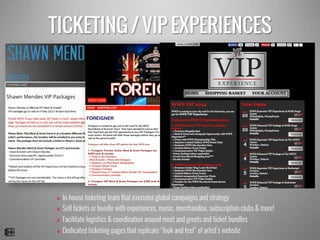 TICKETING / VIP EXPERIENCES
v  In-house ticketing team that executes global campaigns and strategy
v  Sell tickets or bundle with experiences, music, merchandise, subscription clubs & more!
v  Facilitate logistics & coordination around meet and greets and ticket bundles
v  Dedicated ticketing pages that replicate “look and feel” of artist’s website
 