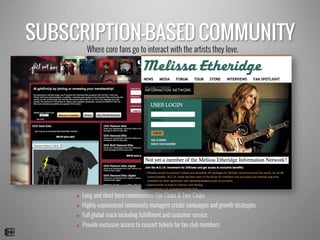 SUBSCRIPTION-BASED COMMUNITY
v  Long and short term communities: Fan Clubs & Tour Clubs
v  Highly-experienced community managers create campaigns and growth strategies
v  Full global reach including fulfillment and customer service
v  Provide exclusive access to concert tickets for fan club members
Where core fans go to interact with the artists they love.
 