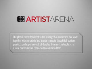 The global expert for direct-to-fan strategy & e-commerce. We work
together with our artists and brands to create thoughtful, custom
products and experiences that develop their most valuable asset:
a loyal community of connected & committed fans.
Artist Arena
Insound
 