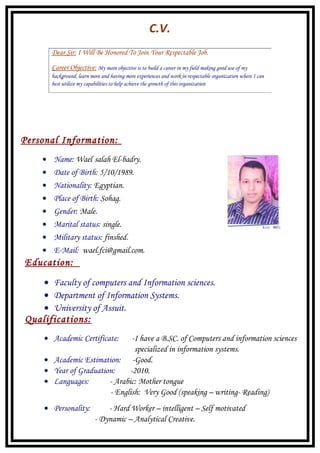 C.V.
Personal Information:
• Name: Wael salah El-badry.
• Date of Birth: 5/10/1989.
• Nationality: Egyptian.
• Place of Birth: Sohag.
• Gender: Male.
• Marital status: single.
• Military status: finshed.
• E-Mail: wael.fci@gmail.com.
Education:
• Faculty of computers and Information sciences.
• Department of Information Systems.
• University of Assuit.
Qualifications:
• Academic Certificate: -I have a B.SC. of Computers and information sciences
specialized in information systems.
• Academic Estimation: -Good.
• Year of Graduation: -2010.
• Languages: - Arabic: Mother tongue
- English: Very Good (speaking – writing- Reading)
• Personality: - Hard Worker – intelligent – Self motivated
- Dynamic – Analytical Creative.
Dear Sir: I Will Be Honored To Join Your Respectable Job.
Career Objective: My main objective is to build a career in my field making good use of my
background, learn more and having more experiences and work in respectable organization where I can
best utilize my capabilities to help achieve the growth of this organization
 