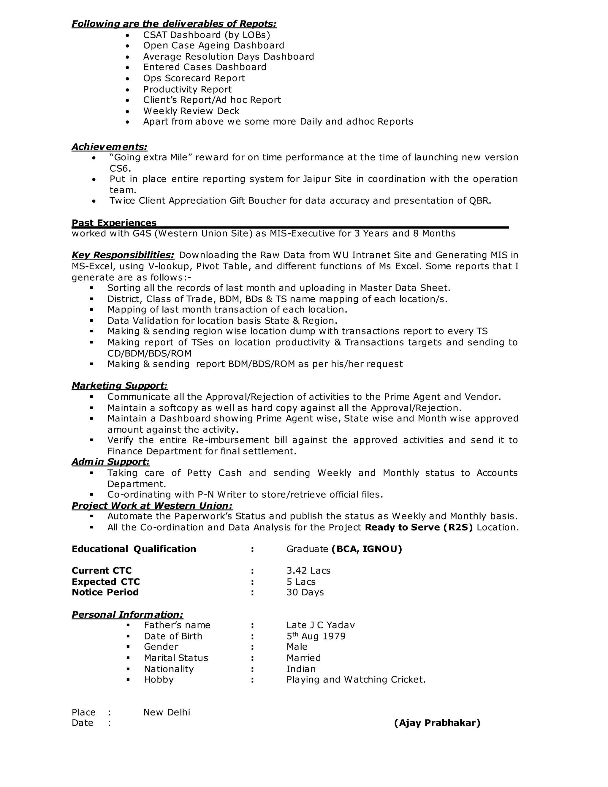 Following are the deliverables of Repots:
 CSAT Dashboard (by LOBs)
 Open Case Ageing Dashboard
 Average Resolution Days Dashboard
 Entered Cases Dashboard
 Ops Scorecard Report
 Productivity Report
 Client’s Report/Ad hoc Report
 Weekly Review Deck
 Apart from above we some more Daily and adhoc Reports
Achievements:
 “Going extra Mile” reward for on time performance at the time of launching new version
CS6.
 Put in place entire reporting system for Jaipur Site in coordination with the operation
team.
 Twice Client Appreciation Gift Boucher for data accuracy and presentation of QBR.
Past Experiences
worked with G4S (Western Union Site) as MIS-Executive for 3 Years and 8 Months
Key Responsibilities: Downloading the Raw Data from WU Intranet Site and Generating MIS in
MS-Excel, using V-lookup, Pivot Table, and different functions of Ms Excel. Some reports that I
generate are as follows:-
 Sorting all the records of last month and uploading in Master Data Sheet.
 District, Class of Trade, BDM, BDs & TS name mapping of each location/s.
 Mapping of last month transaction of each location.
 Data Validation for location basis State & Region.
 Making & sending region wise location dump with transactions report to every TS
 Making report of TSes on location productivity & Transactions targets and sending to
CD/BDM/BDS/ROM
 Making & sending report BDM/BDS/ROM as per his/her request
Marketing Support:
 Communicate all the Approval/Rejection of activities to the Prime Agent and Vendor.
 Maintain a softcopy as well as hard copy against all the Approval/Rejection.
 Maintain a Dashboard showing Prime Agent wise, State wise and Month wise approved
amount against the activity.
 Verify the entire Re-imbursement bill against the approved activities and send it to
Finance Department for final settlement.
Admin Support:
 Taking care of Petty Cash and sending Weekly and Monthly status to Accounts
Department.
 Co-ordinating with P-N Writer to store/retrieve official files.
Project Work at Western Union:
 Automate the Paperwork’s Status and publish the status as Weekly and Monthly basis.
 All the Co-ordination and Data Analysis for the Project Ready to Serve (R2S) Location.
Educational Qualification : Graduate (BCA, IGNOU)
Current CTC : 3.42 Lacs
Expected CTC : 5 Lacs
Notice Period : 30 Days
Personal Information:
 Father’s name : Late J C Yadav
 Date of Birth : 5th
Aug 1979
 Gender : Male
 Marital Status : Married
 Nationality : Indian
 Hobby : Playing and Watching Cricket.
Place : New Delhi
Date : (Ajay Prabhakar)
 