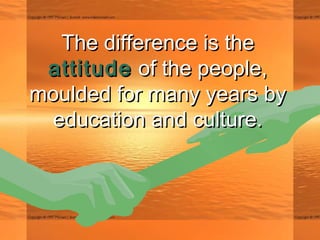 The difference is theThe difference is the
attitudeattitude of the people,of the people,
moulded for many years bymoulded for many years by
education and culture.education and culture.
 