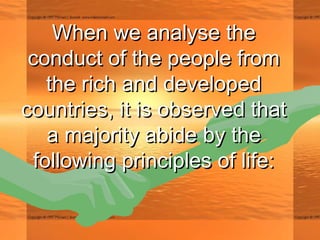 When we analyse theWhen we analyse the
conduct of the people fromconduct of the people from
the rich and developedthe rich and developed
countries, it is observed thatcountries, it is observed that
a majority abide by thea majority abide by the
following principles of life:following principles of life:
 
