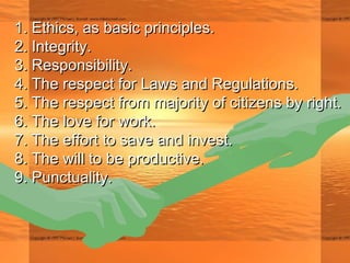 1. Ethics, as basic principles.1. Ethics, as basic principles.
2. Integrity.2. Integrity.
3. Responsibility.3. Responsibility.
4. The respect for Laws and Regulations.4. The respect for Laws and Regulations.
5. The respect from majority of citizens by right.5. The respect from majority of citizens by right.
6. The love for work.6. The love for work.
7. The effort to save and invest.7. The effort to save and invest.
8. The will to be productive.8. The will to be productive.
9. Punctuality.9. Punctuality.
 
