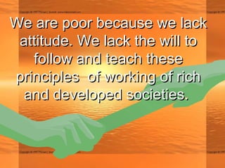 We are poor because we lackWe are poor because we lack
attitude. We lack the will toattitude. We lack the will to
follow and teach thesefollow and teach these
principles of working of richprinciples of working of rich
and developed societies.and developed societies.
 