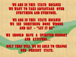 WE ARE IN THIS STATE BECAUSEWE ARE IN THIS STATE BECAUSE
WE WANT TO TAKE ADVANTAGE OVERWE WANT TO TAKE ADVANTAGE OVER
EVRYTHING AND EVERYONE.EVRYTHING AND EVERYONE.
WE ARE IN THIS STATEWE ARE IN THIS STATE BECAUSEBECAUSE
WE SEE SOMETHING DONE WRONGWE SEE SOMETHING DONE WRONG
AND SAY - “LET IT BE”AND SAY - “LET IT BE”
WE SHOULD HAVE A SPIRITED MEMORYWE SHOULD HAVE A SPIRITED MEMORY
AND ATTITUDE…AND ATTITUDE…
ONLY THEN WILL WE BE ABLE TO CHANGEONLY THEN WILL WE BE ABLE TO CHANGE
OUR PRESENT STATE.OUR PRESENT STATE.
 