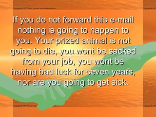 If you do not forward this e-mailIf you do not forward this e-mail
nothing is going to happen tonothing is going to happen to
you. Your prized animal is notyou. Your prized animal is not
going to die, you wont be sackedgoing to die, you wont be sacked
from your job, you wont befrom your job, you wont be
having bad luck for seven years,having bad luck for seven years,
nor are you going to get sick.nor are you going to get sick.
 