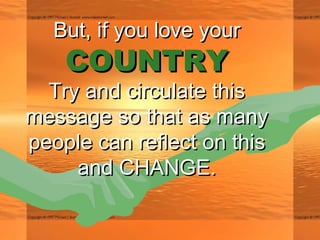 But, if you love yourBut, if you love your
COUNTRYCOUNTRY
Try and circulate thisTry and circulate this
message so that as manymessage so that as many
people can reflect on thispeople can reflect on this
and CHANGE.and CHANGE.
 