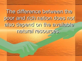 The difference between theThe difference between the
poor and rich nation does notpoor and rich nation does not
also depend on the availablealso depend on the available
natural resources.natural resources.
 