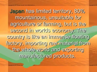 JapanJapan has limited territory, 80% has limited territory, 80% 
mountainous, unsuitable formountainous, unsuitable for
agriculture or farming, but is theagriculture or farming, but is the
second in worlds economy. Thesecond in worlds economy. The
country is like an immense floatingcountry is like an immense floating
factory, importing raw material fromfactory, importing raw material from
the whole world and exportingthe whole world and exporting
manufactured products.manufactured products.
 
